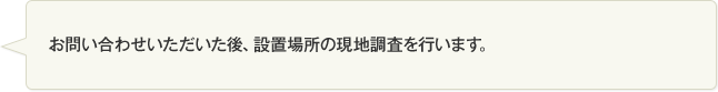 お問い合わせいただいた後、設置場所の現地調査を行います。